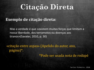 Carlos Pinheiro, 2018
Exemplo de citação direta:
Mas a verdade é que «existem muitas forças que limitam a
nossa liberdade, dos terramotos ou doenças aos
tiranos»(Savater, 2010, p. 30)
«citação entre aspas» (Apelido do autor, ano,
página)*.
*Pode ser usada nota de rodapé
Citação Direta
 