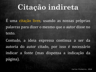 Carlos Pinheiro, 2018
É uma citação livre, usando as nossas próprias
palavras para dizer o mesmo que o autor disse no
texto.
Contudo, a ideia expressa continua a ser da
autoria do autor citado, por isso é necessário
indicar a fonte (mas dispensa a indicação da
página).
Citação indireta
 