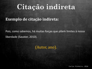 Carlos Pinheiro, 2018
Exemplo de citação indireta:
Pois, como sabemos, há muitas forças que põem limites à nossa
liberdade (Savater, 2010).
(Autor, ano).
Citação indireta
 