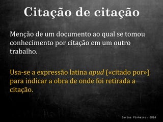 Carlos Pinheiro, 2018
Menção de um documento ao qual se tomou
conhecimento por citação em um outro
trabalho.
Usa-se a expressão latina apud («citado por»)
para indicar a obra de onde foi retirada a
citação.
Citação de citação
 