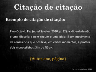 Carlos Pinheiro, 2018
Exemplo de citação de citação:
Para Octavio Paz (apud Savater, 2010, p. 32), a «liberdade não
é uma filosofia e nem sequer é uma ideia: é um movimento
da consciência que nos leva, em certos momentos, a proferir
dois monossílabos: Sim ou Não».
(Autor, ano, página)
Citação de citação
 