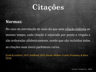 Carlos Pinheiro, 2018
Normas:
No caso da introdução de mais do que uma citação indireta ao
mesmo tempo, cada citação é separada por ponto e vírgula e
são ordenadas alfabeticamente, sendo que são incluídas todas
as citações num único parêntesis curvo.
(Craik & Lockhart, 1972; Goldfried, 2013; Pacula, Meltzer, Crystal, Srivastava, & Marx,
2014)
Citações
 