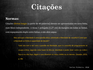 Carlos Pinheiro, 2018
Normas:
Citações diretas longas (a partir de 40 palavras) devem ser apresentadas em nova linha,
num bloco independente, e recua 1 polegada (1,27 cm) da margem em todas as linhas,
com espaçamento duplo entre linhas, e não abre aspas:
Mas será que a liberdade é uma questão ética, sobretudo a liberdade de escolha? E será que
a liberdade se limita à capacidade de decidir?
Tudo isto tem a ver com a questão da liberdade, que é o assunto de propriamente se
ocupa a ética, segundo creio haver-te dito já. Liberdade é poder dizer «sim» ou «não»;
faço-o ou não faço, digam o que disserem os meus chefes ou os demais. (Savater, 2010,
p. 48)
Citações
 