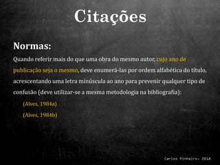 Carlos Pinheiro, 2018
Normas:
Quando referir mais do que uma obra do mesmo autor, cujo ano de
publicação seja o mesmo, deve enumerá-las por ordem alfabética do título,
acrescentando uma letra minúscula ao ano para prevenir qualquer tipo de
confusão (deve utilizar-se a mesma metodologia na bibliografia):
(Alves, 1984a)
(Alves, 1984b)
Citações
 