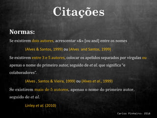Carlos Pinheiro, 2018
Normas:
Se existirem dois autores, acrescentar «&» [ou and] entre os nomes
(Alves & Santos, 1999) ou (Alves and Santos, 1999)
Se existirem entre 3 e 5 autores, colocar os apelidos separados por vírgulas ou
apenas o nome do primeiro autor, seguido de et al. que significa “e
colaboradores”.
(Alves , Santos & Vieira, 1999) ou (Alves et al., 1999)
Se existirem mais de 5 autores, apenas o nome do primeiro autor,
seguido de et al.
Linley et al. (2010)
Citações
 