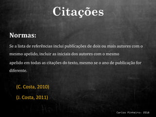Carlos Pinheiro, 2018
Normas:
Se a lista de referências inclui publicações de dois ou mais autores com o
mesmo apelido, incluir as iniciais dos autores com o mesmo
apelido em todas as citações do texto, mesmo se o ano de publicação for
diferente.
(C. Costa, 2010)
(J. Costa, 2011)
Citações
 