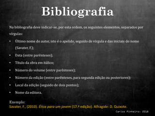Carlos Pinheiro, 2018
Na bibliografia deve indicar-se, por esta ordem, os seguintes elementos, separados por
vírgulas:
• Último nome do autor, isto é o apelido, seguido de vírgula e das iniciais do nome
(Savater, F.);
• Data (entre parênteses);
• Título da obra em itálico;
• Número do volume (entre parênteses);
• Número da edição (entre parênteses, para segunda edição ou posteriores);
• Local da edição (seguido de dois pontos);
• Nome da editora.
Exemplo:
Savater, F., (2010). Ética para um jovem (17.ª edição). Alfragide: D. Quixote.
Bibliografia
 