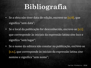 Carlos Pinheiro, 2018
• Se a obra não tiver data de edição, escreve-se [s/d], que
significa “sem data”;
• Se o local da publicação for desconhecido, escreve-se [s.l.]
que corresponde às iniciais da expressão latina sine loco e
significa “sem lugar”;
• Se o nome da editora não constar na publicação, escreve-se
[s.n.], que corresponde às iniciais da expressão latina sine
nomine e significa “sem nome”;
Bibliografia
 