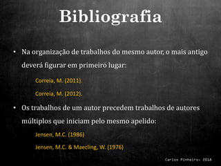 Carlos Pinheiro, 2018
• Na organização de trabalhos do mesmo autor, o mais antigo
deverá figurar em primeiro lugar:
Correia, M. (2011).
Correia, M. (2012).
• Os trabalhos de um autor precedem trabalhos de autores
múltiplos que iniciam pelo mesmo apelido:
Jensen, M.C. (1986)
Jensen, M.C. & Maecling, W. (1976)
Bibliografia
 