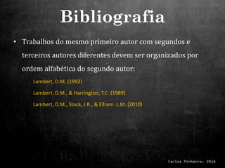 Carlos Pinheiro, 2018
• Trabalhos do mesmo primeiro autor com segundos e
terceiros autores diferentes devem ser organizados por
ordem alfabética do segundo autor:
Lambert, D.M. (1992)
Lambert, D.M., & Harrington, T.C. (1989)
Lambert, D.M., Stock, J.R., & Ellram. L.M. (2010)
Bibliografia
 