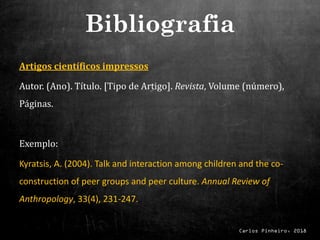 Carlos Pinheiro, 2018
Artigos científicos impressos
Autor. (Ano). Título. [Tipo de Artigo]. Revista, Volume (número),
Páginas.
Exemplo:
Kyratsis, A. (2004). Talk and interaction among children and the co-
construction of peer groups and peer culture. Annual Review of
Anthropology, 33(4), 231-247.
Bibliografia
 