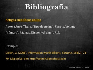 Carlos Pinheiro, 2018
Artigos científicos online
Autor. (Ano). Título. [Tipo de Artigo]. Revista, Volume
(número), Páginas. Disponível em: [URL].
Exemplo:
Colvin, G. (2008). Information worth billions. Fortune, 158(2), 73-
79. Disponível em: http://search.ebscohost.com
Bibliografia
 