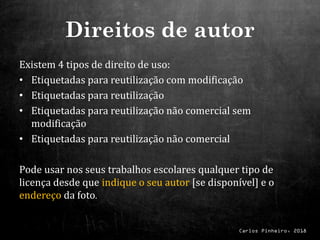 Carlos Pinheiro, 2018
Direitos de autor
Existem 4 tipos de direito de uso:
• Etiquetadas para reutilização com modificação
• Etiquetadas para reutilização
• Etiquetadas para reutilização não comercial sem
modificação
• Etiquetadas para reutilização não comercial
Pode usar nos seus trabalhos escolares qualquer tipo de
licença desde que indique o seu autor [se disponível] e o
endereço da foto.
 