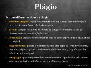 Carlos Pinheiro, 2018
Existem diferentes tipos de plágio:
• Direto ou integral: copiar uma fonte palavra por palavra sem indicar que é
uma citação e sem fazer referência ao autor.
• Parcial: colagem resultante da seleção de parágrafos ou frases de um ou
diversos autores, sem menção às obras.
• Conceptual: utilização da essência da obra do autor expressa de forma distinta
da original.
• Plágio mosaico: quando o plagiador não faz uma cópia da fonte diretamente,
mas muda algumas palavras ou levemente reformula um parágrafo, sem dar
crédito ao autor original.
• Autoplágio: apresentação total ou parcial de textos já publicados pelo mesmo
autor, sem as devidas referências aos trabalhos anteriores.
Plágio
 