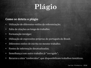 Carlos Pinheiro, 2018
Como se deteta o plágio
• Utilização de diferentes estilos de referenciação;
• Falta de citações ao longo do trabalho;
• Formatação invulgar;
• Utilização de expressões próprias do português do Brasil;
• Diferentes estilos de escrita no mesmo trabalho;
• Fontes de informação desatualizadas;
• Semelhança com outro trabalho já ”corrigido”;
• Recurso a sites “conhecidos”, que disponibilizam trabalhos temáticos.
Plágio
 
