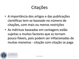 Publicação
• Publicar, validar pelos pares, são aspectos
essenciais da investigação científica hoje
• A originalidade de uma investigação
demonstra-se através da partilha dos
resultados junto da comunidade científica
• A divulgação dos resultados é também uma
exigência das entidades que financiam a
investigação através de dinheiros públicos
2013-06-18 3
 