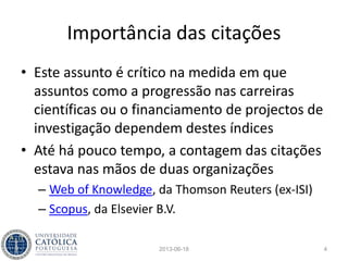 Citações
• A importância dos artigos e das publicações
científicas tem-se baseado no número de
citações, com mais ou menos restrições
• As métricas baseadas em contagens estão
sujeitas a muitos factores que as tornam
pouco fiáveis, pois podem ser inflacionadas de
muitas maneiras - citação com citação se paga
2013-06-18 4
 