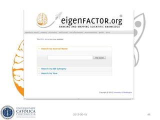 Métricas alternativas
• As citações são ligações direccionadas entre
artigos, pelo que definem uma rede. As
alternativas à simples contagem de citações têm
sido sugeridas pela análise de redes sociais
• Para além da centralidade de grau (contagem de
citações), tem-se explorado a centralidade de
eigenvalue e o PageRank, nomeadamente
• Basicamente, não se contam apenas as
citações, mas atende-se à qualidade de cada uma
2013-06-18 48
 