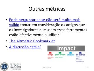 Outras métricas
• Pode perguntar-se se não será muito mais
válido tomar em consideração os artigos que
os investigadores que usam estas ferramentas
estão efectivamente a utilizar
• The Altmetric Bookmarklet
• A discussão está aí
2013-06-18 53
 