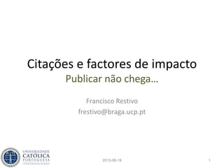 Citações e factores de impacto
Publicar não chega…
Francisco Restivo
frestivo@braga.ucp.pt
2013-06-18 1
 