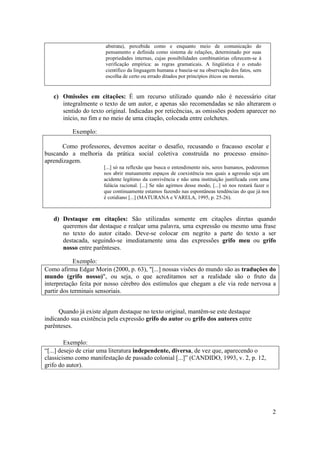 2
abstrata), percebida como e enquanto meio de comunicação do
pensamento e definida como sistema de relações, determinado por suas
propriedades internas, cujas possibilidades combinatórias oferecem-se à
verificação empírica: as regras gramaticais. A lingüística é o estudo
científico da linguagem humana e baseia-se na observação dos fatos, sem
escolha de certo ou errado ditados por princípios éticos ou morais.
c) Omissões em citações: É um recurso utilizado quando não é necessário citar
integralmente o texto de um autor, e apenas são recomendadas se não alterarem o
sentido do texto original. Indicadas por reticências, as omissões podem aparecer no
início, no fim e no meio de uma citação, colocada entre colchetes.
Exemplo:
Como professores, devemos aceitar o desafio, recusando o fracasso escolar e
buscando a melhoria da prática social coletiva construída no processo ensino-
aprendizagem.
[...] só na reflexão que busca o entendimento nós, seres humanos, poderemos
nos abrir mutuamente espaços de coexistência nos quais a agressão seja um
acidente legítimo da convivência e não uma instituição justificada com uma
falácia racional. [...] Se não agirmos desse modo, [...] só nos restará fazer o
que continuamente estamos fazendo nas espontâneas tendências do que já nos
é cotidiano [...] (MATURANA e VARELA, 1995, p. 25-26).
d) Destaque em citações: São utilizadas somente em citações diretas quando
queremos dar destaque e realçar uma palavra, uma expressão ou mesmo uma frase
no texto do autor citado. Deve-se colocar em negrito a parte do texto a ser
destacada, seguindo-se imediatamente uma das expressões grifo meu ou grifo
nosso entre parênteses.
Exemplo:
Como afirma Edgar Morin (2000, p. 63), "[...] nossas visões do mundo são as traduções do
mundo (grifo nosso)", ou seja, o que acreditamos ser a realidade são o fruto da
interpretação feita por nosso cérebro dos estímulos que chegam a ele via rede nervosa a
partir dos terminais sensoriais.
Quando já existe algum destaque no texto original, mantêm-se este destaque
indicando sua existência pela expressão grifo do autor ou grifo dos autores entre
parênteses.
Exemplo:
“[...] desejo de criar uma literatura independente, diversa, de vez que, aparecendo o
classicismo como manifestação de passado colonial [...]” (CANDIDO, 1993, v. 2, p. 12,
grifo do autor).
 