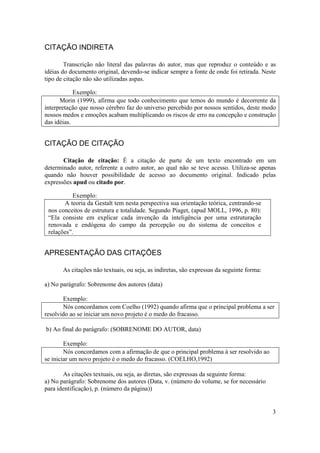 3
CITAÇÃO INDIRETA
Transcrição não literal das palavras do autor, mas que reproduz o conteúdo e as
idéias do documento original, devendo-se indicar sempre a fonte de onde foi retirada. Neste
tipo de citação não são utilizadas aspas.
Exemplo:
Morin (1999), afirma que todo conhecimento que temos do mundo é decorrente da
interpretação que nosso cérebro faz do universo percebido por nossos sentidos, deste modo
nossos medos e emoções acabam multiplicando os riscos de erro na concepção e construção
das idéias.
CITAÇÃO DE CITAÇÃO
Citação de citação: É a citação de parte de um texto encontrado em um
determinado autor, referente a outro autor, ao qual não se teve acesso. Utiliza-se apenas
quando não houver possibilidade de acesso ao documento original. Indicado pelas
expressões apud ou citado por.
Exemplo:
A teoria da Gestalt tem nesta perspectiva sua orientação teórica, centrando-se
nos conceitos de estrutura e totalidade. Segundo Piaget, (apud MOLL, 1996, p. 80):
“Ela consiste em explicar cada invenção da inteligência por uma estruturação
renovada e endógena do campo da percepção ou do sistema de conceitos e
relações”.
APRESENTAÇÃO DAS CITAÇÕES
As citações não textuais, ou seja, as indiretas, são expressas da seguinte forma:
a) No parágrafo: Sobrenome dos autores (data)
Exemplo:
Nós concordamos com Coelho (1992) quando afirma que o principal problema a ser
resolvido ao se iniciar um novo projeto é o medo do fracasso.
b) Ao final do parágrafo: (SOBRENOME DO AUTOR, data)
Exemplo:
Nós concordamos com a afirmação de que o principal problema à ser resolvido ao
se iniciar um novo projeto é o medo do fracasso. (COELHO,1992)
As citações textuais, ou seja, as diretas, são expressas da seguinte forma:
a) No parágrafo: Sobrenome dos autores (Data, v. (número do volume, se for necessário
para identificação), p. (número da página))
 