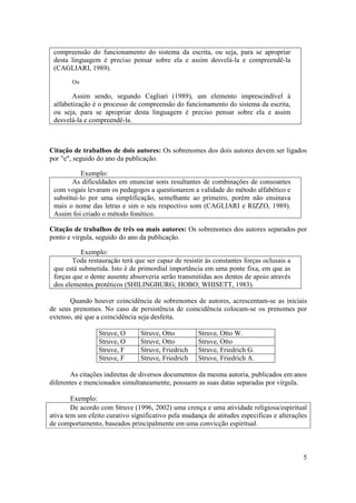 5
compreensão do funcionamento do sistema da escrita, ou seja, para se apropriar
desta linguagem é preciso pensar sobre ela e assim desvelá-la e compreendê-la
(CAGLIARI, 1989).
Ou
Assim sendo, segundo Cagliari (1989), um elemento imprescindível à
alfabetização é o processo de compreensão do funcionamento do sistema da escrita,
ou seja, para se apropriar desta linguagem é preciso pensar sobre ela e assim
desvelá-la e compreendê-la.
Citação de trabalhos de dois autores: Os sobrenomes dos dois autores devem ser ligados
por "e", seguido do ano da publicação.
Exemplo:
As dificuldades em enunciar sons resultantes de combinações de consoantes
com vogais levaram os pedagogos a questionarem a validade do método alfabético e
substituí-lo por uma simplificação, semelhante ao primeiro, porém não ensinava
mais o nome das letras e sim o seu respectivo som (CAGLIARI e RIZZO, 1989).
Assim foi criado o método fonético.
Citação de trabalhos de três ou mais autores: Os sobrenomes dos autores separados por
ponto e virgula, seguido do ano da publicação.
Exemplo:
Toda restauração terá que ser capaz de resistir às constantes forças oclusais a
que está submetida. Isto é de primordial importância em uma ponte fixa, em que as
forças que o dente ausente absorveria serão transmitidas aos dentes de apoio através
dos elementos protéticos (SHILINGBURG; HOBO; WHISETT, 1983).
Quando houver coincidência de sobrenomes de autores, acrescentam-se as iniciais
de seus prenomes. No caso de persistência de coincidência colocam-se os prenomes por
extenso, até que a coincidência seja desfeita.
Struve, O Struve, Otto Struve, Otto W.
Struve, O Struve, Otto Struve, Otto
Struve, F Struve, Friedrich Struve, Friedrich G.
Struve, F Struve, Friedrich Struve, Friedrich A.
As citações indiretas de diversos documentos da mesma autoria, publicados em anos
diferentes e mencionados simultaneamente, possuem as suas datas separadas por vírgula.
Exemplo:
De acordo com Struve (1996, 2002) uma crença e uma atividade religiosa/espiritual
ativa tem um efeito curativo significativo pela mudança de atitudes especificas e alterações
de comportamento, baseados principalmente em uma convicção espiritual.
 