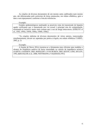 6
As citações de diversos documentos de um mesmo autor, publicados num mesmo
ano, são diferenciadas pelo acréscimo de letras minúsculas, em ordem alfabética, após a
data e sem espaçamento, conforme a lista de referências.
Exemplo:
Estudos epidemiológicos analisando as possíveis rotas de transmissão de hepatite
aguda verificaram que a transmissão por via sexual é principal rota de contaminação,
mostrando-se inclusive muito mais comum que o uso de droga intravenosa. (STRUVE et
al., 1992, 1995a, 1995b, 1996a, 1996b, 1996c)
“As citações indiretas de diversos documentos de vários autores, mencionados
simultaneamente, devem ser separadas por ponto-e-vírgula, em ordem alfabética.”(ABNT,
2002, p. 3)
Exemplo:
A função de Struve H1(z) mostrou-se a ferramenta mais eficiente para modelar o
alcance da freqüência auditiva de baixa intensidade no calculo da impedância acústica
(AARTS e JANSSEN, 2003; BOISVERT e VAN BUREN, 2002; KEEFE, LING, BULEN,
1992; KRUCKLER et al., 2000; WITTMANN e YAGHJIAN,1991)
 