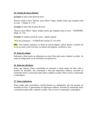 24 Citação de obras clássicas
Exemplo 1: autor como parte do texto
Homero exulta o povo "Bravos, meus filhos! Vigiai, sempre assim; que ninguém ceda
ao sono..." (Ilíada, X, 173).
Exemplo 2: autor não faz parte do texto
"Bravos, meus filhos! Vigiai, sempre assim; que ninguém ceda ao sono..." (HOMERO,
Ilíada, X, 173).
Exemplo 3: citação textual de versos - edição original
"Non iam coniugium..." (VERGÍLIO, Eneida, IV, 431-434)
Obs.: Nas citações seguintes, se feitas na mesma página, indicar apenas o número do
livros ou canto e do(s) verso(s), ou número das páginas, conforme o caso.
25 Notas de rodapé
Indicações, observações ou aditamento ao texto feitos pelo autor, tradutor ou editor. As
notas de rodapé pode ser de referência ou explicativas.
26 Notas de referência
Notas que indicam fontes consultadas ou remetem a outras partes da obra onde o
assunto foi abordado. Sua numeração é feita por algarismos arábicos, devendo ter
numeração única e consecutiva para todo o capítulo ou parte. Não se inicia a numeração
a cada página.
27 Notas explicativas
Notas usadas para comentários, esclarecimentos ou explanações, que não possam ser
incluídas no texto. É apresentada em algarismos arábicos, devendo ter numeração única
e consecutiva para todo o capítulo ou parte. Não se inicia a numeração a cada página.
 
