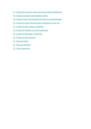 17 - Citação de um mesmo autor com mesmas datas de publicação
18 - Citação cujo autor é uma entidade coletiva
19 Citação de obras sem indicação de autoria ou responsabilidade
20 - Citação de canais informais (aula, conferência, e-mail, etc)
21 - Citação de obras antigas e reeditadas
22 - Citação de trabalhos em vias de publicação
23 - Citação de Homepage ou Web Site
24 - Citação de obras clássicas
25 - Notas de rodapé
26 - Notas de referência
27 - Notas explicativas
 