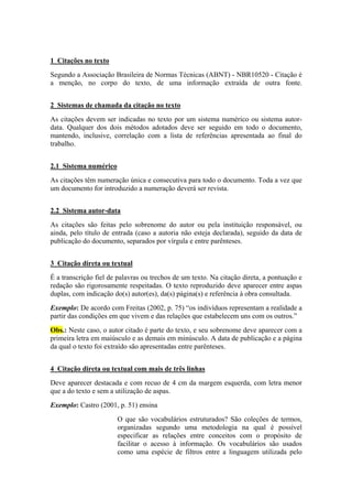 1 Citações no texto
Segundo a Associação Brasileira de Normas Técnicas (ABNT) - NBR10520 - Citação é
a menção, no corpo do texto, de uma informação extraída de outra fonte.
2 Sistemas de chamada da citação no texto
As citações devem ser indicadas no texto por um sistema numérico ou sistema autor-
data. Qualquer dos dois métodos adotados deve ser seguido em todo o documento,
mantendo, inclusive, correlação com a lista de referências apresentada ao final do
trabalho.
2.1 Sistema numérico
As citações têm numeração única e consecutiva para todo o documento. Toda a vez que
um documento for introduzido a numeração deverá ser revista.
2.2 Sistema autor-data
As citações são feitas pelo sobrenome do autor ou pela instituição responsável, ou
ainda, pelo título de entrada (caso a autoria não esteja declarada), seguido da data de
publicação do documento, separados por vírgula e entre parênteses.
3 Citação direta ou textual
É a transcrição fiel de palavras ou trechos de um texto. Na citação direta, a pontuação e
redação são rigorosamente respeitadas. O texto reproduzido deve aparecer entre aspas
duplas, com indicação do(s) autor(es), da(s) página(s) e referência à obra consultada.
Exemplo: De acordo com Freitas (2002, p. 75) “os indivíduos representam a realidade a
partir das condições em que vivem e das relações que estabelecem uns com os outros.”
Obs.: Neste caso, o autor citado é parte do texto, e seu sobrenome deve aparecer com a
primeira letra em maiúsculo e as demais em minúsculo. A data de publicação e a página
da qual o texto foi extraído são apresentadas entre parênteses.
4 Citação direta ou textual com mais de três linhas
Deve aparecer destacada e com recuo de 4 cm da margem esquerda, com letra menor
que a do texto e sem a utilização de aspas.
Exemplo: Castro (2001, p. 51) ensina
O que são vocabulários estruturados? São coleções de termos,
organizadas segundo uma metodologia na qual é possível
especificar as relações entre conceitos com o propósito de
facilitar o acesso à informação. Os vocabulários são usados
como uma espécie de filtros entre a linguagem utilizada pelo
 
