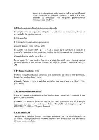 autor e a terminologia da área e também podem ser considerados
como assistentes de pesquisa, ajudando o usuário a refinar,
expandir ou enriquecer suas pesquisas, proporcionando
resultados mais objetivos.
5 Citação com omissões e/ou acréscimos do texto
Na citação direta, as suspensões, interpolações, acréscimos ou comentários, devem ser
apresentados da seguinte maneira:
[...] Suspensões
[ ] Interpolações, acréscimos, comentários
Exemplo 1: autor como parte do texto
De acordo com Bruno (2001, p. 112) "[...] a citação deve reproduzir o fraseado, a
ortografia e a pontuação interna da fonte original, mesmo quando a fonte contém erros."
Exemplo 2: autor não faz parte do texto
Desse modo, “[...] esse modelo funcionou [e ainda funciona] como critério e medida
para entendermos a vida familiar brasileira ao longo do tempo.” (SAMARA, 2002, p.
28).
6 Destaque do autor do texto
Destacar os trechos indicando a alteração com a expressão grifo nosso, entre parênteses,
logo após a idealização da citação.
Exemplo: Skinner criticou a sociedade capitalista dos países "desenvolvidos". (1986,
grifo nosso).
7 Destaque do autor consultado
Usa-se a expressão grifo do autor, após a idealização da citação, caso o destaque já faça
parte da obra consultada.
Exemplo: “Há muito se insiste na tese do fato como constructo, mas tal afirmação
raramente tem escapado ao funesto destino de clichê retórico-epistemologico.”
(RODRIGUES, 2002, p. 370, grifo do autor).
8 Citação indireta
Transcrição de conceitos do autor consultado, porém descritos com as próprias palavras
do redator. Na citação indireta o autor tem liberdade para escrever com suas palavras as
idéias do autor consultado.
 