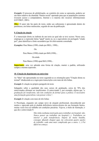 Exemplo: O processo de globalização, ao contrário de como se apresenta, poderia ser
um fator redutivo da chamada "fratura social" operando para que as populações carentes
tivessem acesso a computadores, Internet e à maioria dos recursos informacionais
(LEVISKY, 2001).
Obs.: O autor não faz parte do texto, então seu sobrenome é apresentado dentro do
parênteses, em letras maiúsculas, seguido do ano da publicação.
9 Citação de citação
É a transcrição direta ou indireta de um texto ao qual não se teve acesso. Nesse caso,
emprega-se a expressão latina "apud" (junto a), ou o equivalente em português "citado
por", para identificar a fonte secundária que foi efetivamente consultada.
Exemplos: Para Matos (1990, citado por BILL, 1998)...
Ou
Para Matos (1990) citado por Bill (1998)...
Ou ainda
Para Matos (1990) apud Bill (1998)...
Importante: uma vez adotada uma forma de citação, manter o padrão, utilizando
sempre a mesma expressão.
10 Citação de depoimento ou entrevista
As "falas" são apresentadas no texto seguindo-se as orientações para "Citação direta ou
textual" obedecendo-se a regra para transcrições com mais de três linhas.
Exemplo 1: citação no próprio parágrafo do texto
Indagados sobre a qualidade dos seus cursos de graduação, cerca de 70% dos
entrevistados afirmam ser insuficientes. O entrevistado 2, por exemplo, afirma que “a
graduação foi insuficiente, não tem condições de formar para a prática. É necessário
uma formação generalista e um pensar crítico”.
Exemplo 2: citação com mais de três linhas
A Psicologia, enquanto um campo novo de atuação profissional, desconhecido por
muitos e agravado pela já aludida deficiência teórico-técnica da sua formação básica,
muitas vezes leva ao trabalho em condições precárias. Veja-se, a título de ilustração, o
que diz o entrevistado 9:
Não tinha nenhuma motivação para trabalhar em hospital, não.
Nunca pensei em trabalhar em hospital.(...). Trabalhava no
interior e pedi transferência. Depois de muita batalha,
consegui. Quando cheguei aqui, me colocaram quatro opções
de trabalho, cada uma mais complicada que a outra. (...) Foi
difícil no começo.
 