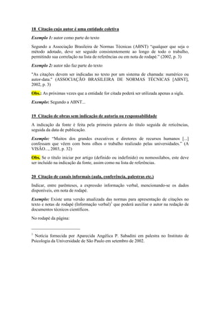 18 Citação cujo autor é uma entidade coletiva
Exemplo 1: autor como parte do texto
Segundo a Associação Brasileira de Normas Técnicas (ABNT) “qualquer que seja o
método adotado, deve ser seguido consistentemente ao longo de todo o trabalho,
permitindo sua correlação na lista de referências ou em nota de rodapé.” (2002, p. 3)
Exemplo 2: autor não faz parte do texto
"As citações devem ser indicadas no texto por um sistema de chamada: numérico ou
autor-data." (ASSOCIAÇÃO BRASILEIRA DE NORMAS TÉCNICAS [ABNT],
2002, p. 3)
Obs.: As próximas vezes que a entidade for citada poderá ser utilizada apenas a sigla.
Exemplo: Segundo a ABNT...
19 Citação de obras sem indicação de autoria ou responsabilidade
A indicação da fonte é feita pela primeira palavra do título seguida de reticências,
seguida da data de publicação.
Exemplo: “Muitos dos grandes executivos e diretores de recursos humanos [...]
confessam que vêem com bons olhos o trabalho realizado pelas universidades.” (A
VISÃO..., 2003, p. 32)
Obs. Se o título iniciar por artigo (definido ou indefinido) ou nomossílabos, este deve
ser incluído na indicação da fonte, assim como na lista de referências.
20 Citação de canais informais (aula, conferência, palestras etc.)
Indicar, entre parênteses, a expressão informação verbal, mencionando-se os dados
disponíveis, em nota de rodapé.
Exemplo: Existe uma versão atualizada das normas para apresentação de citações no
texto e notas de rodapé (Informação verbal)1
que poderá auxiliar o autor na redação de
documentos técnicos científicos.
No rodapé da página:
______________________
1
Notícia fornecida por Aparecida Angélica P. Sabadini em palestra no Instituto de
Psicologia da Universidade de São Paulo em setembro de 2002.
 