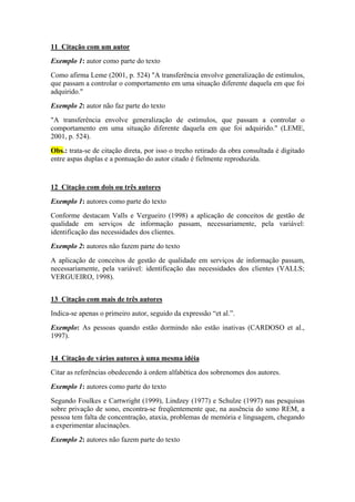 11 Citação com um autor 
Exemplo 1: autor como parte do texto 
Como afirma Leme (2001, p. 524) "A transferência envolve generalização de estímulos, 
que passam a controlar o comportamento em uma situação diferente daquela em que foi 
adquirido." 
Exemplo 2: autor não faz parte do texto 
"A transferência envolve generalização de estímulos, que passam a controlar o 
comportamento em uma situação diferente daquela em que foi adquirido." (LEME, 
2001, p. 524). 
Obs.: trata-se de citação direta, por isso o trecho retirado da obra consultada é digitado 
entre aspas duplas e a pontuação do autor citado é fielmente reproduzida. 
12 Citação com dois ou três autores 
Exemplo 1: autores como parte do texto 
Conforme destacam Valls e Vergueiro (1998) a aplicação de conceitos de gestão de 
qualidade em serviços de informação passam, necessariamente, pela variável: 
identificação das necessidades dos clientes. 
Exemplo 2: autores não fazem parte do texto 
A aplicação de conceitos de gestão de qualidade em serviços de informação passam, 
necessariamente, pela variável: identificação das necessidades dos clientes (VALLS; 
VERGUEIRO, 1998). 
13 Citação com mais de três autores 
Indica-se apenas o primeiro autor, seguido da expressão “et al.”. 
Exemplo: As pessoas quando estão dormindo não estão inativas (CARDOSO et al., 
1997). 
14 Citação de vários autores à uma mesma idéia 
Citar as referências obedecendo à ordem alfabética dos sobrenomes dos autores. 
Exemplo 1: autores como parte do texto 
Segundo Foulkes e Cartwright (1999), Lindzey (1977) e Schulze (1997) nas pesquisas 
sobre privação de sono, encontra-se freqüentemente que, na ausência do sono REM, a 
pessoa tem falta de concentração, ataxia, problemas de memória e linguagem, chegando 
a experimentar alucinações. 
Exemplo 2: autores não fazem parte do texto 
 