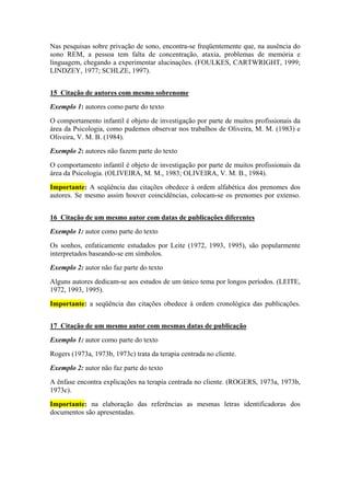 Nas pesquisas sobre privação de sono, encontra-se freqüentemente que, na ausência do 
sono REM, a pessoa tem falta de concentração, ataxia, problemas de memória e 
linguagem, chegando a experimentar alucinações. (FOULKES, CARTWRIGHT, 1999; 
LINDZEY, 1977; SCHLZE, 1997). 
15 Citação de autores com mesmo sobrenome 
Exemplo 1: autores como parte do texto 
O comportamento infantil é objeto de investigação por parte de muitos profissionais da 
área da Psicologia, como pudemos observar nos trabalhos de Oliveira, M. M. (1983) e 
Oliveira, V. M. B. (1984). 
Exemplo 2: autores não fazem parte do texto 
O comportamento infantil é objeto de investigação por parte de muitos profissionais da 
área da Psicologia. (OLIVEIRA, M. M., 1983; OLIVEIRA, V. M. B., 1984). 
Importante: A seqüência das citações obedece à ordem alfabética dos prenomes dos 
autores. Se mesmo assim houver coincidências, colocam-se os prenomes por extenso. 
16 Citação de um mesmo autor com datas de publicações diferentes 
Exemplo 1: autor como parte do texto 
Os sonhos, enfaticamente estudados por Leite (1972, 1993, 1995), são popularmente 
interpretados baseando-se em símbolos. 
Exemplo 2: autor não faz parte do texto 
Alguns autores dedicam-se aos estudos de um único tema por longos períodos. (LEITE, 
1972, 1993, 1995). 
Importante: a seqüência das citações obedece à ordem cronológica das publicações. 
17 Citação de um mesmo autor com mesmas datas de publicação 
Exemplo 1: autor como parte do texto 
Rogers (1973a, 1973b, 1973c) trata da terapia centrada no cliente. 
Exemplo 2: autor não faz parte do texto 
A ênfase encontra explicações na terapia centrada no cliente. (ROGERS, 1973a, 1973b, 
1973c). 
Importante: na elaboração das referências as mesmas letras identificadoras dos 
documentos são apresentadas. 
 