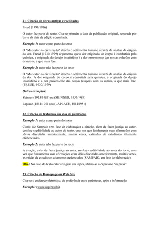 21 Citação de obras antigas e reeditadas 
Freud (1898/1976) 
O autor faz parte do texto. Cita-se primeiro a data da publicação original, separada por 
barra da data da edição consultada. 
Exemplo 1: autor como parte do texto 
O "Mal estar na civilização" aborda o sofrimento humano através da análise da origem 
da dor. Freud (1930/1979) argumenta que a dor originada do corpo é combatida pela 
química, a originada do desejo insatisfeito é a dor proveniente das nossas relações com 
os outros, a que mais fere. 
Exemplo 2: autor não faz parte do texto 
O "Mal estar na civilização" aborda o sofrimento humano através da análise da origem 
da dor. A dor originada do corpo é combatida pela química, a originada do desejo 
insatisfeito é a dor proveniente das nossas relações com os outros, a que mais fere. 
(FREUD, 1930/1979) 
Outros exemplos: 
Skinner (1953/1989) ou (SKINNER, 1953/1989) 
Laplace (1814/1951) ou (LAPLACE, 1814/1951) 
22 Citação de trabalhos em vias de publicação 
Exemplo 1: autor como parte do texto 
Como diz Sampaio (em fase de elaboração) a citação, além de fazer justiça ao autor, 
confere credibilidade ao autor do texto, uma vez que fundamenta suas afirmações com 
idéias discutidas anteriormente, muitas vezes, extraídas de estudiosos altamente 
credenciados. 
Exemplo 2: autor não faz parte do texto 
A citação, além de fazer justiça ao autor, confere credibilidade ao autor do texto, uma 
vez que fundamenta suas afirmações com idéias discutidas anteriormente, muitas vezes, 
extraídas de estudiosos altamente credenciados (SAMPAIO, em fase de elaboração). 
Obs.: No caso do texto estar redigido em inglês, utiliza-se a expressão "in press". 
23 Citação de Homepage ou Web Site 
Cita-se o endereço eletrônico, de preferência entre parênteses, após a informação. 
Exemplo: (www.usp.br/sibi) 
 