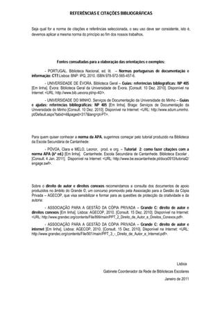 REFERÊNCIAS E CITAÇÕES BIBLIOGRÁFICAS
Seja qual for a norma de citações e referências seleccionada, o seu uso deve ser consistente, isto é,
devemos aplicar a mesma norma do princípio ao fim dos nossos trabalhos.
Fontes consultadas para a elaboração das orientações e exemplos:
- PORTUGAL. Biblioteca Nacional, ed. lit. – Normas portuguesas de documentação e
informação: CT7.Lisboa: BNP: IPQ, 2010. ISBN 978-972-565-457-6.
- UNIVERSIDADE DE ÉVORA. Biblioteca Geral – Guias: referências bibliográficas: NP 405
[Em linha]. Évora: Biblioteca Geral da Universidade de Évora. [Consult. 10 Dez. 2010]. Disponível na
Internet: <URL: http://www.bib.uevora.pt/np-40/>.
- UNIVERSIDADE DO MINHO. Serviços de Documentação da Universidade do Minho – Guias
e ajudas: referências bibliográficas: NP 405 [Em linha]. Braga: Serviços de Documentação da
Universidade do Minho [Consult. 10 Dez. 2010]. Disponível na Internet: <URL: http://www.sdum.uminho.
pt/Default.aspx?tabid=4&pageid=317&lang=pt-PT>.
Para quem quiser conhecer a norma da APA, sugerimos começar pelo tutorial produzido na Biblioteca
da Escola Secundária de Cantanhede:
- PÓVOA, Clara e MELO, Leonor, prod. e org. – Tutorial 2: como fazer citações com a
norma APA (6ª ed.) [Em linha]. Cantanhede. Escola Secundária de Cantanhede. Biblioteca Escolar .
[Consult. 4 Jan. 2011]. Disponível na Internet: <URL: http://www.be.escantanhede.pt/docs0910/tutorial2/
engage.swf>.
Sobre o direito de autor e direitos conexos recomendamos a consulta dos documentos de apoio
produzidos no âmbito do Grande ©, um concurso promovido pela Associação para a Gestão da Cópia
Privada – AGECOP, que visa sensibilizar e formar para as questões de protecção da criatividade e da
autoria:
- ASSOCIAÇÃO PARA A GESTÃO DA CÓPIA PRIVADA – Grande C: direito de autor e
direitos conexos [Em linha]. Lisboa: AGECOP, 2010. [Consult. 15 Dez. 2010]. Disponível na Internet:
<URL: http://www.grandec.org/contents/File/899/main/PPT_2_Direito_de_Autor_e_Direitos_Conexos.pdf>.
- ASSOCIAÇÃO PARA A GESTÃO DA CÓPIA PRIVADA – Grande C: direito de autor e
internet [Em linha]. Lisboa: AGECOP, 2010. [Consult. 15 Dez. 2010]. Disponível na Internet: <URL:
http://www.grandec.org/contents/File/901/main/PPT_3_-_Direito_de_Autor_e_Internet.pdf>.
Lisboa
Gabinete Coordenador da Rede de Bibliotecas Escolares
Janeiro de 2011
 