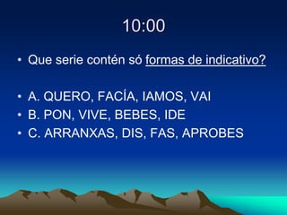 10:00
• Que serie contén só formas de indicativo?
• A. QUERO, FACÍA, IAMOS, VAI
• B. PON, VIVE, BEBES, IDE
• C. ARRANXAS, DIS, FAS, APROBES
 