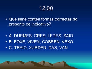 12:00
• Que serie contén formas correctas do
presente de indicativo?
• A. DURMES, CRES, LEDES, SAIO
• B. FOXE, VIVEN, COBREN, VEXO
• C. TRAIO, XURDEN, DÁS, VAN
 