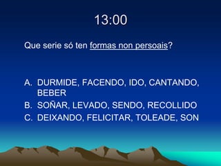 13:00
Que serie só ten formas non persoais?
A. DURMIDE, FACENDO, IDO, CANTANDO,
BEBER
B. SOÑAR, LEVADO, SENDO, RECOLLIDO
C. DEIXANDO, FELICITAR, TOLEADE, SON
 