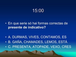 15:00
• En que serie só hai formas correctas de
presente de indicativo?
• A. DURMAS, VIVES, CONTAMOS, ES
• B. GAÑA, CHAMADES, LEMOS, ESTÁ
• C. PRESENTA, ATOPADE, VEXO, CRES
 