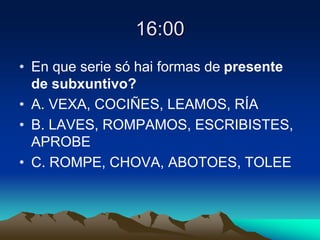 16:00
• En que serie só hai formas de presente
de subxuntivo?
• A. VEXA, COCIÑES, LEAMOS, RÍA
• B. LAVES, ROMPAMOS, ESCRIBISTES,
APROBE
• C. ROMPE, CHOVA, ABOTOES, TOLEE
 