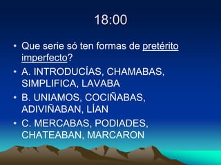 18:00
• Que serie só ten formas de pretérito
imperfecto?
• A. INTRODUCÍAS, CHAMABAS,
SIMPLIFICA, LAVABA
• B. UNIAMOS, COCIÑABAS,
ADIVIÑABAN, LÍAN
• C. MERCABAS, PODIADES,
CHATEABAN, MARCARON
 