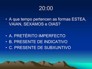 20:00
• A que tempo pertencen as formas ESTEA,
VAIAN, SEXAMOS e OIAS?
• A. PRETÉRITO IMPERFECTO
• B. PRESENTE DE INDICATIVO
• C. PRESENTE DE SUBXUNTIVO
 