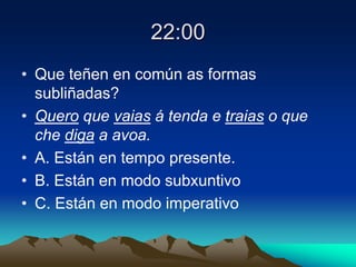22:00
• Que teñen en común as formas
subliñadas?
• Quero que vaias á tenda e traias o que
che diga a avoa.
• A. Están en tempo presente.
• B. Están en modo subxuntivo
• C. Están en modo imperativo
 