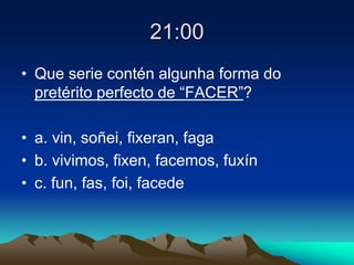 21:00
• Que serie contén algunha forma do
pretérito perfecto de “FACER”?
• a. vin, soñei, fixeran, faga
• b. vivimos, fixen, facemos, fuxín
• c. fun, fas, foi, facede
 