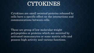 CYTOKINES
Cytokines are small secreted proteins released by
cells have a specific effect on the interactions and
communications between cells.
These are group of low molecular weight
polypeptides or proteins which are secreted by
activated immunocytes or some matrix cells and
possess high activity and various functions.
 