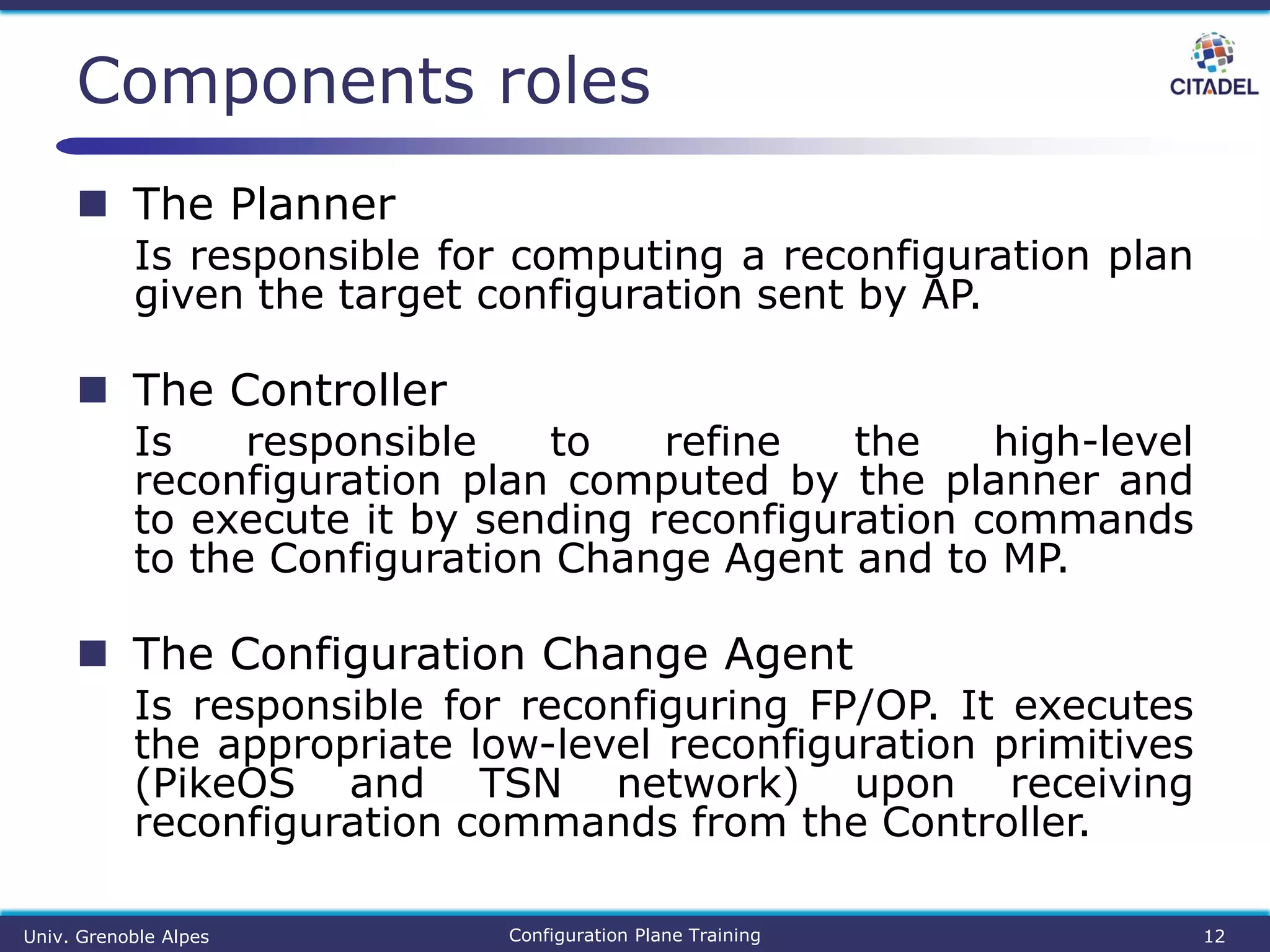  The Planner
Is responsible for computing a reconfiguration plan
given the target configuration sent by AP.
 The Controller
Is responsible to refine the high-level
reconfiguration plan computed by the planner and
to execute it by sending reconfiguration commands
to the Configuration Change Agent and to MP.
 The Configuration Change Agent
Is responsible for reconfiguring FP/OP. It executes
the appropriate low-level reconfiguration primitives
(PikeOS and TSN network) upon receiving
reconfiguration commands from the Controller.
Components roles
Univ. Grenoble Alpes Configuration Plane Training 12
 