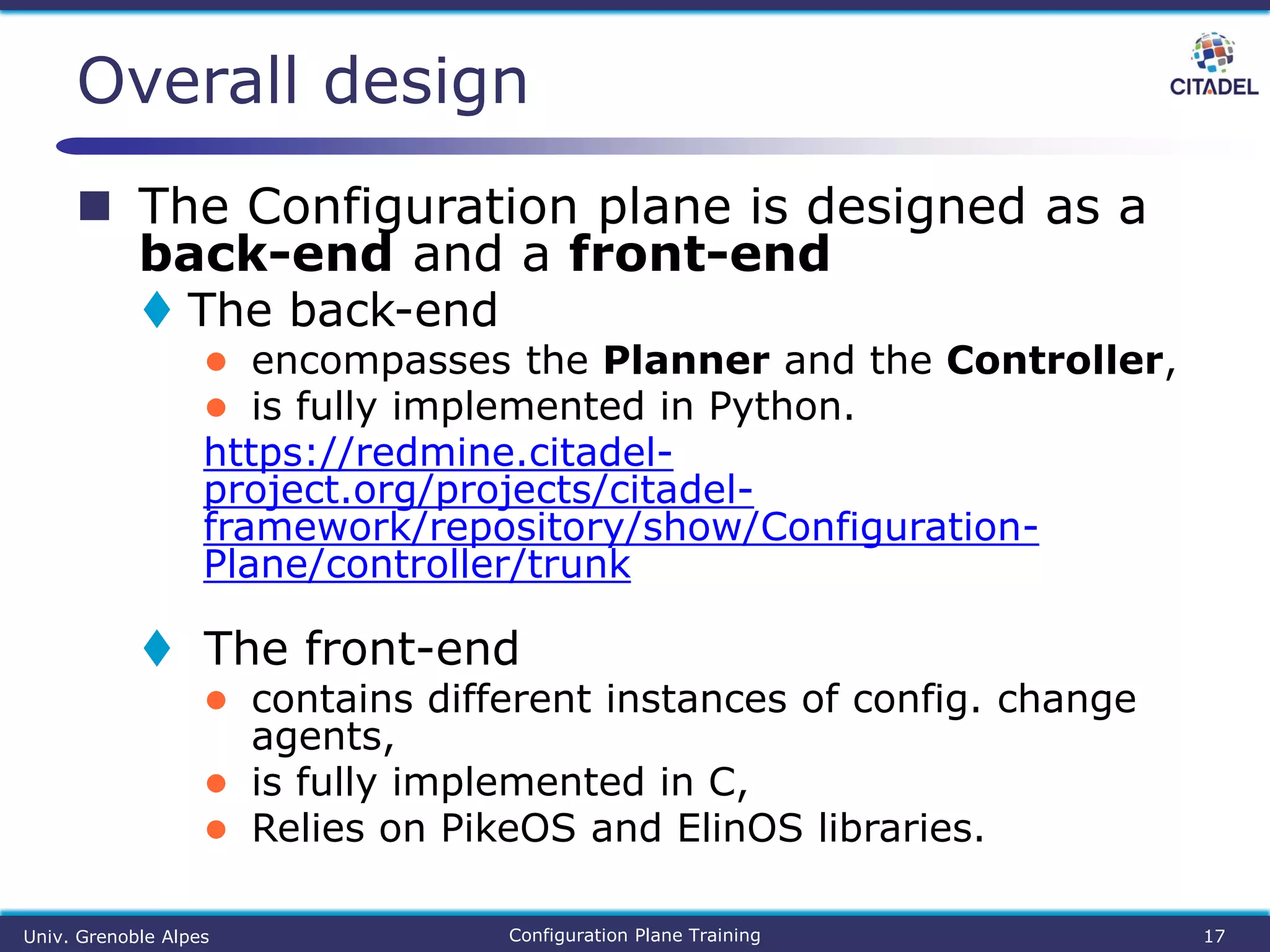  The Configuration plane is designed as a
back-end and a front-end
 The back-end
● encompasses the Planner and the Controller,
● is fully implemented in Python.
https://redmine.citadel-
project.org/projects/citadel-
framework/repository/show/Configuration-
Plane/controller/trunk
 The front-end
● contains different instances of config. change
agents,
● is fully implemented in C,
● Relies on PikeOS and ElinOS libraries.
Overall design
Univ. Grenoble Alpes Configuration Plane Training 17
 